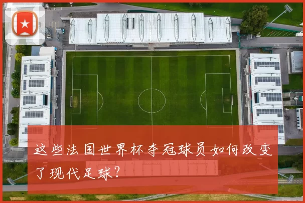 这些法国世界杯夺冠球员如何改变了现代足球?