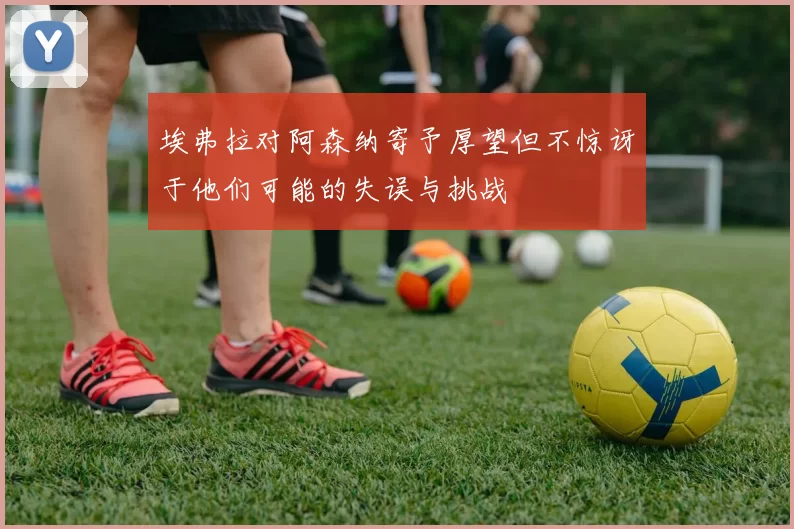 埃弗拉对阿森纳寄予厚望但不惊讶于他们可能的失误与挑战