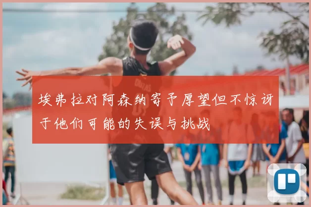 埃弗拉对阿森纳寄予厚望但不惊讶于他们可能的失误与挑战