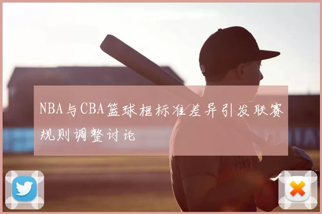 NBA与CBA篮球框标准差异引发联赛规则调整讨论