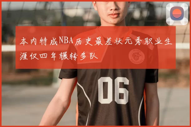 本内特成NBA历史最差状元秀职业生涯仅四年辗转多队