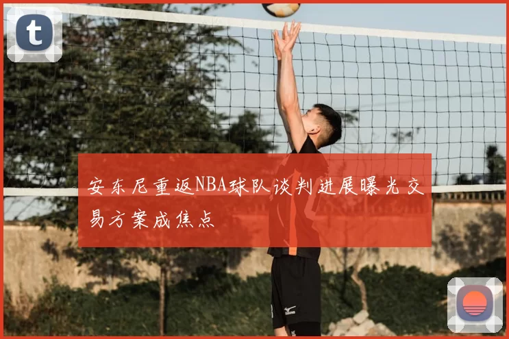 安东尼重返NBA球队谈判进展曝光交易方案成焦点